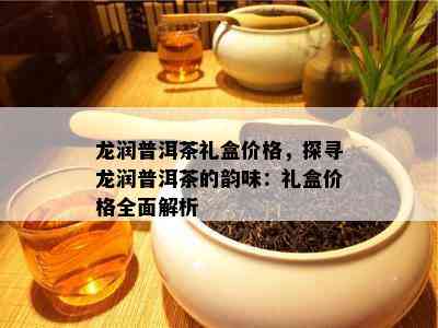 龙润普洱茶礼盒价格，探寻龙润普洱茶的韵味：礼盒价格全面解析