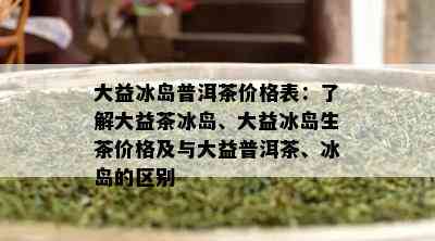 大益冰岛普洱茶价格表：了解大益茶冰岛、大益冰岛生茶价格及与大益普洱茶、冰岛的区别