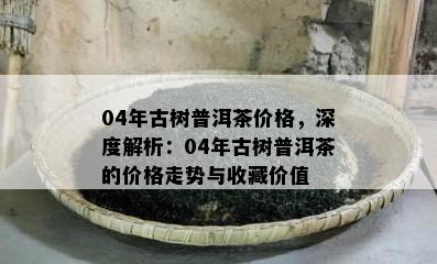 04年古树普洱茶价格，深度解析：04年古树普洱茶的价格走势与收藏价值