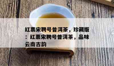 红票宋聘号普洱茶，珍藏版：红票宋聘号普洱茶，品味云南古韵