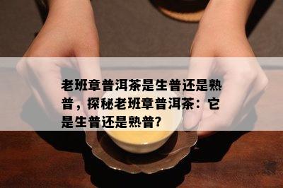 老班章普洱茶是生普还是熟普，探秘老班章普洱茶：它是生普还是熟普？