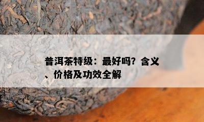 普洱茶特级：更好吗？含义、价格及功效全解