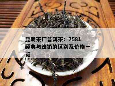 昆明茶厂普洱茶：7581经典与法销的区别及价格一览