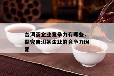 普洱茶企业竞争力有哪些，探究普洱茶企业的竞争力因素