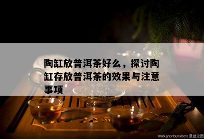 陶缸放普洱茶好么，探讨陶缸存放普洱茶的效果与注意事项