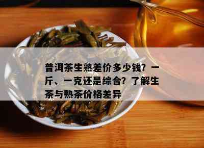 普洱茶生熟差价多少钱？一斤、一克还是综合？了解生茶与熟茶价格差异