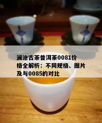 澜沧古茶普洱茶0081价格全解析：不同规格、图片及与0085的对比