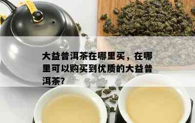 大益普洱茶在哪里买，在哪里可以购买到优质的大益普洱茶？