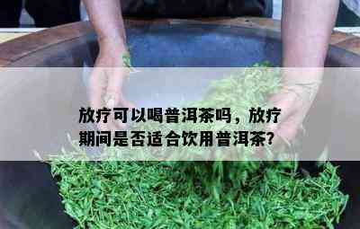 放疗可以喝普洱茶吗，放疗期间是否适合饮用普洱茶？