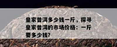 皇家普洱多少钱一斤，探寻皇家普洱的市场价格：一斤要多少钱？