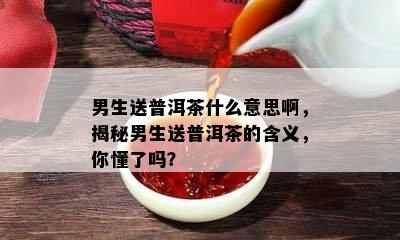 男生送普洱茶什么意思啊，揭秘男生送普洱茶的含义，你懂了吗？