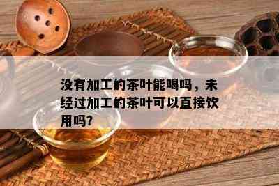 没有加工的茶叶能喝吗，未经过加工的茶叶可以直接饮用吗？