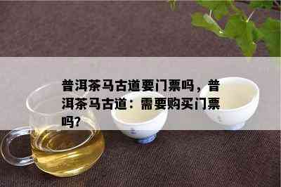 普洱茶马古道要门票吗，普洱茶马古道：需要购买门票吗？