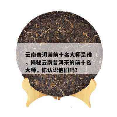 云南普洱茶前十名大师是谁，揭秘云南普洱茶的前十名大师，你认识他们吗？