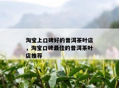 淘宝上口碑好的普洱茶叶店，淘宝口碑更佳的普洱茶叶店推荐