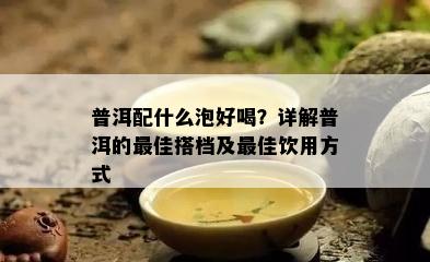 普洱配什么泡好喝？详解普洱的更佳搭档及更佳饮用方式