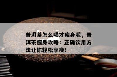 普洱茶怎么喝才瘦身呢，普洱茶瘦身攻略：正确饮用方法让你轻松享瘦！