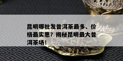 昆明哪批发普洱茶最多、价格最实惠？揭秘昆明更大普洱茶场！