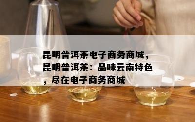 昆明普洱茶商务商城，昆明普洱茶：品味云南特色，尽在商务商城