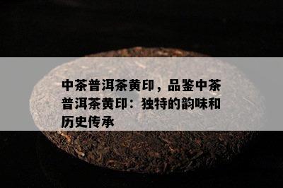 中茶普洱茶黄印，品鉴中茶普洱茶黄印：独特的韵味和历史传承