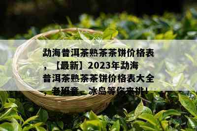 勐海普洱茶熟茶茶饼价格表，【最新】2023年勐海普洱茶熟茶茶饼价格表大全，老班章、冰岛等你来挑！