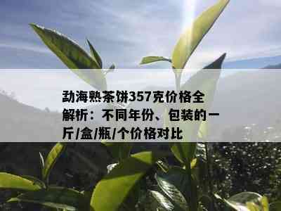 勐海熟茶饼357克价格全解析：不同年份、包装的一斤/盒/瓶/个价格对比