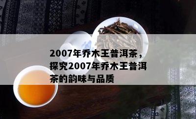 2007年乔木王普洱茶，探究2007年乔木王普洱茶的韵味与品质