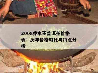 2008乔木王普洱茶价格表：历年价格对比与特点分析