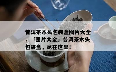 普洱茶木头包装盒图片大全，「图片大全」普洱茶木头包装盒，尽在这里！