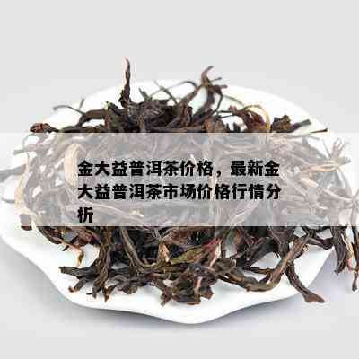 金大益普洱茶价格，最新金大益普洱茶市场价格行情分析