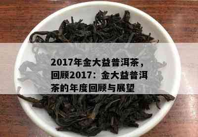 2017年金大益普洱茶，回顾2017：金大益普洱茶的年度回顾与展望