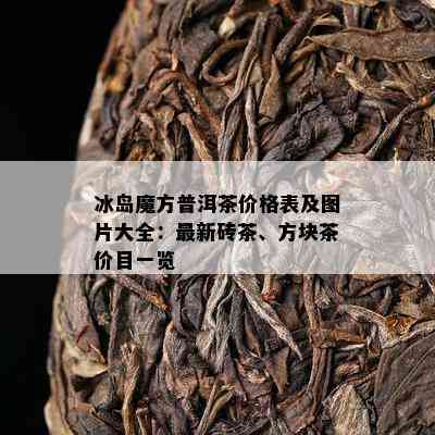 冰岛魔方普洱茶价格表及图片大全：最新砖茶、方块茶价目一览