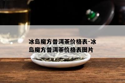 冰岛魔方普洱茶价格表-冰岛魔方普洱茶价格表图片