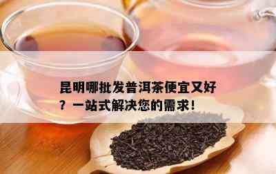 昆明哪批发普洱茶便宜又好？一站式解决您的需求！