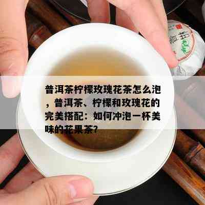 普洱茶柠檬玫瑰花茶怎么泡，普洱茶、柠檬和玫瑰花的完美搭配：如何冲泡一杯美味的花果茶？