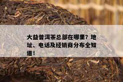 大益普洱茶总部在哪里？地址、电话及经销商分布全知道！