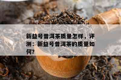 新益号普洱茶质量怎样，评测：新益号普洱茶的质量如何？