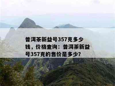 普洱茶新益号357克多少钱，价格查询：普洱茶新益号357克的售价是多少？