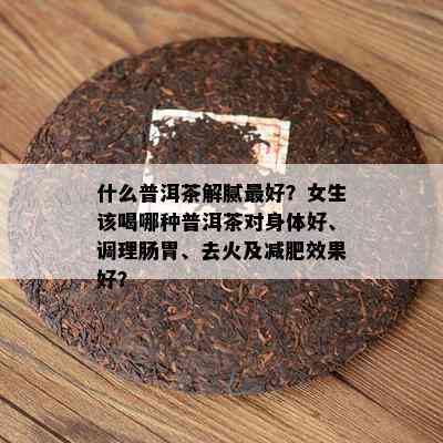 什么普洱茶解腻更好？女生该喝哪种普洱茶对身体好、调理肠胃、去火及减肥效果好？