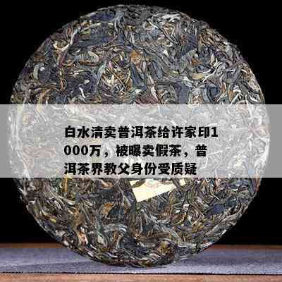 白水清卖普洱茶给许家印1000万，被曝卖假茶，普洱茶界教父身份受质疑