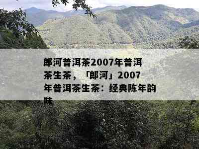 郎河普洱茶2007年普洱茶生茶，「郎河」2007年普洱茶生茶：经典陈年韵味