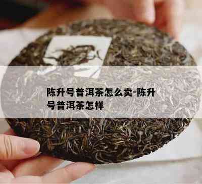 陈升号普洱茶怎么卖-陈升号普洱茶怎样