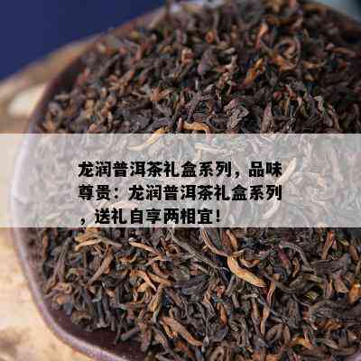 龙润普洱茶礼盒系列，品味尊贵：龙润普洱茶礼盒系列，送礼自享两相宜！