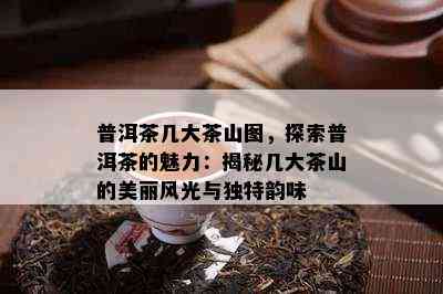 普洱茶几大茶山图，探索普洱茶的魅力：揭秘几大茶山的美丽风光与独特韵味