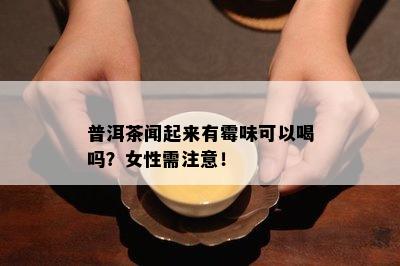 普洱茶闻起来有霉味可以喝吗？女性需注意！