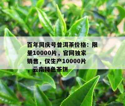 百年同庆号普洱茶价格： *** 10000片，官网独家销售，仅生产10000片，云南特色茶饼