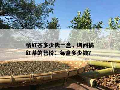 橘红茶多少钱一盒，询问橘红茶的售价：每盒多少钱？