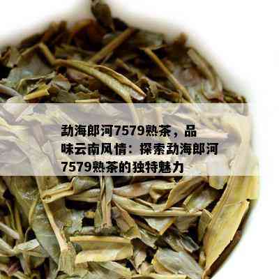 勐海郎河7579熟茶，品味云南风情：探索勐海郎河7579熟茶的独特魅力