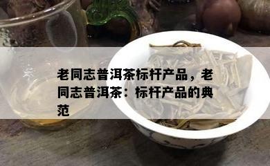 老同志普洱茶标杆产品，老同志普洱茶：标杆产品的典范