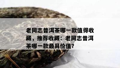 老同志普洱茶哪一款值得收藏，推荐收藏：老同志普洱茶哪一款更具价值？